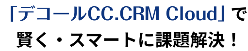 「デコールCC.CRM Cloud」で賢く・スマートに課題解決！